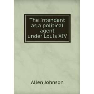 The intendant as a political agent under Louis XIV Allen Johnson 