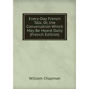 Every Day French Talk, Or, the Conversation Which May Be Heard Daily 